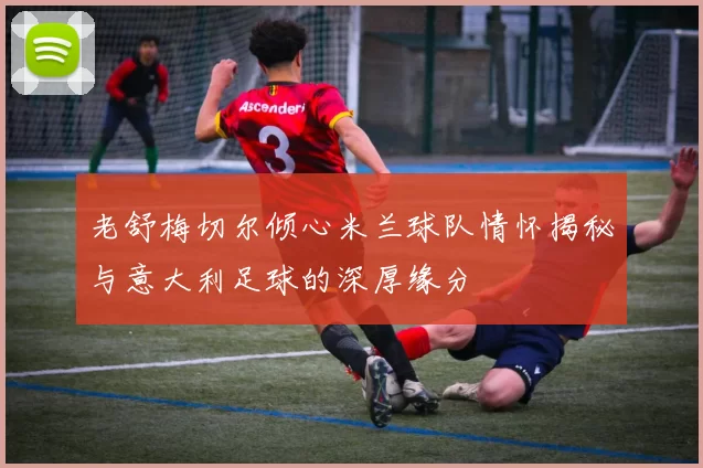 老舒梅切尔倾心米兰球队情怀揭秘与意大利足球的深厚缘分