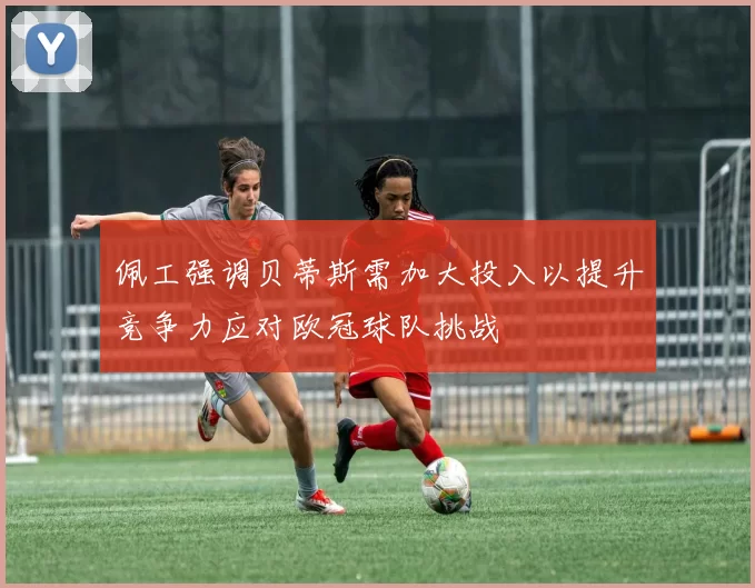佩工强调贝蒂斯需加大投入以提升竞争力应对欧冠球队挑战