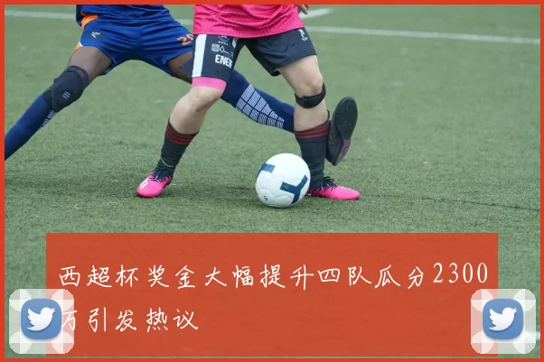 西超杯奖金大幅提升四队瓜分2300万引发热议