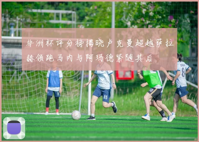 非洲杯评分榜揭晓卢克曼超越萨拉赫领跑马内与阿玛德紧随其后