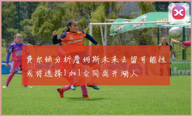 费尔顿分析詹姆斯未来去留可能性或将选择1加1合同离开湖人